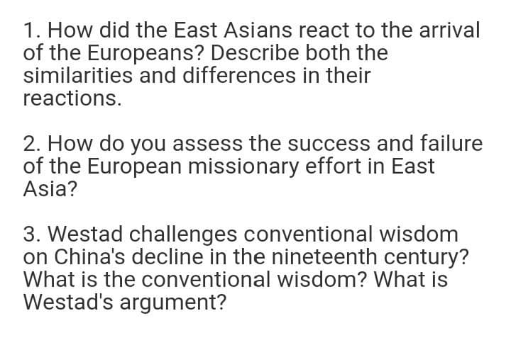 1. How did the East Asians react to the arrival
of the Europeans? Describe both the
similarities and differences in their
reactions.
2. How do you assess the success and failure
of the European missionary effort in East
Asia?
3. Westad challenges conventional wisdom
on China's decline in the nineteenth century?
What is the conventional wisdom? What is
Westad's argument?
