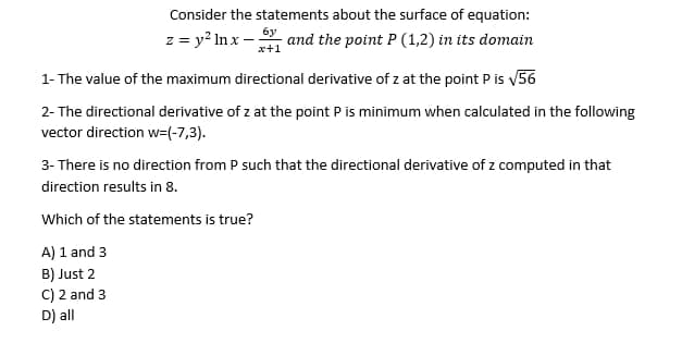 Consider the statements about the surface of equation:
6y
z = y² lnx- - and the point P (1,2) in its domain
x+1
1- The value of the maximum directional derivative of z at the point P is √56
2- The directional derivative of z at the point P is minimum when calculated in the following
vector direction w=(-7,3).
3- There is no direction from P such that the directional derivative of z computed in that
direction results in 8.
Which of the statements is true?
A) 1 and 3
B) Just 2
C) 2 and 3
D) all