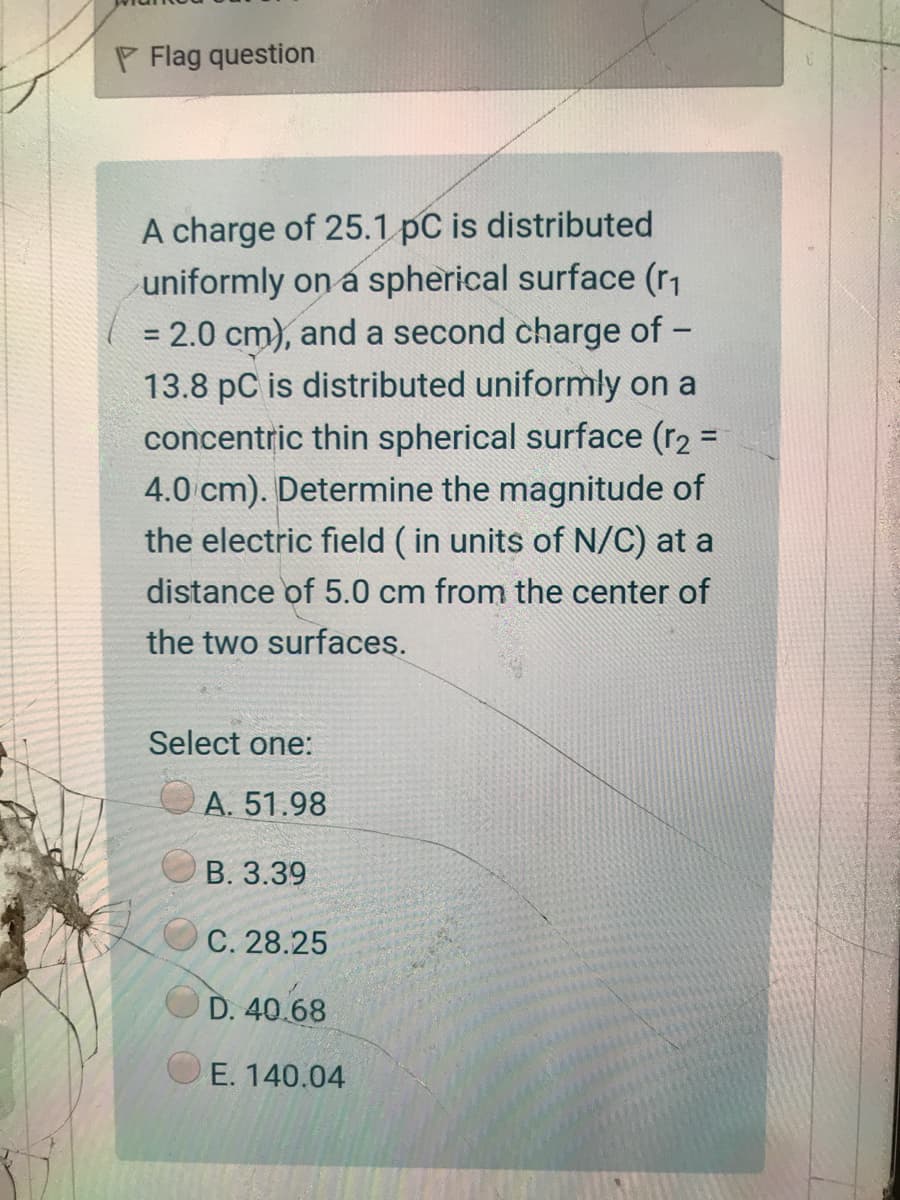 P Flag question
A charge of 25.1 pC is distributed
uniformly on a spherical surface (r1
= 2.0 cm), and a second charge of -
13.8 pC is distributed uniformly on a
concentric thin spherical surface (r2 =
4.0 cm). Determine the magnitude of
the electric field ( in units of N/C) at a
%3D
distance of 5.0 cm from the center of
the two surfaces.
Select one:
A. 51.98
В. 3.39
С. 28.25
D. 40.68
E. 140.04
