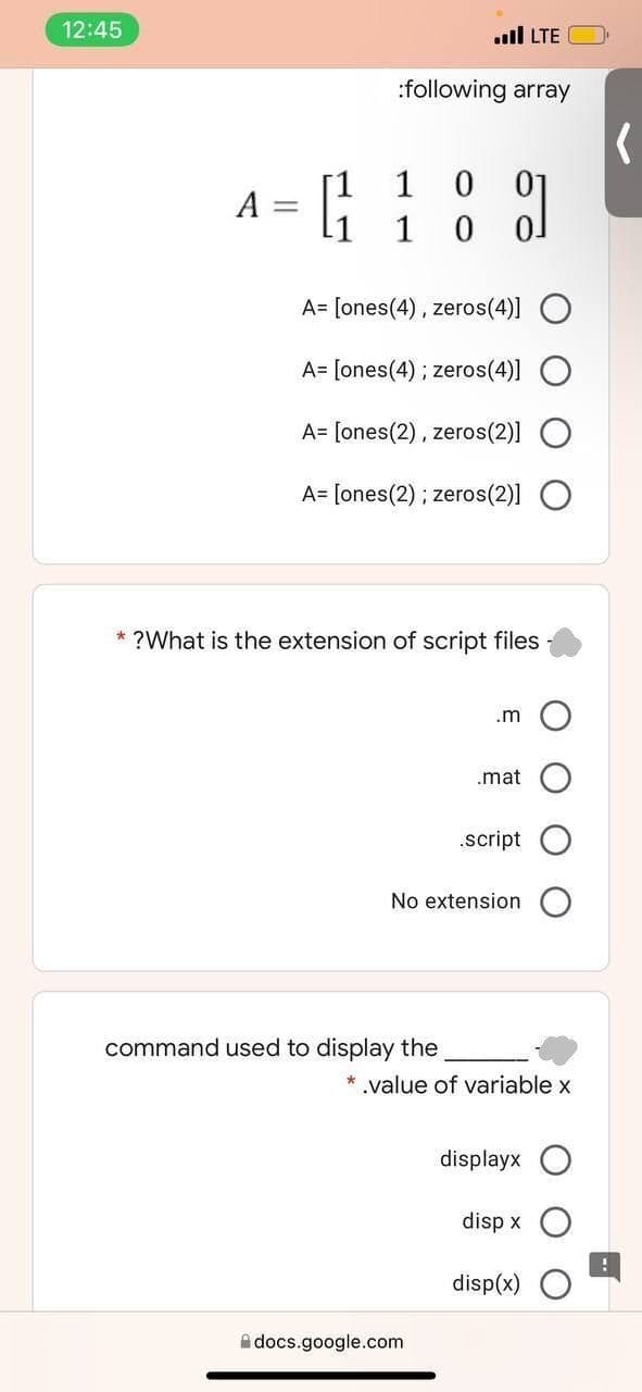 12:45
.ll LTE
:following array
1
0 01
A :
1
A= [ones(4), zeros(4)] O
A= [ones(4); zeros(4)] O
A= [ones(2), zeros(2)]
A= [ones(2) ; zeros(2)]
* ?What is the extension of script files
.m
.mat
.script
No extension
command used to display the
* .value of variable x
displayx O
disp x
disp(x)
A docs.google.com

