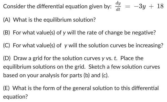 Consider the differential equation given by:
dy
dt
= -3y + 18
(A) What is the equilibrium solution?
(B) For what value(s) of y will the rate of change be negative?
(C) For what value(s) of y will the solution curves be increasing?
(D) Draw a grid for the solution curves y vs. t. Place the
equilibrium solutions on the grid. Sketch a few solution curves
based on your analysis for parts (b) and (c).
(E) What is the form of the general solution to this differential
equation?