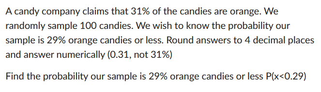 A candy company claims that 31% of the candies are orange. We
randomly sample 100 candies. We wish to know the probability our
sample is 29% orange candies or less. Round answers to 4 decimal places
and answer numerically (0.31, not 31%)
Find the probability our sample is 29% orange candies or less P(x<0.29)