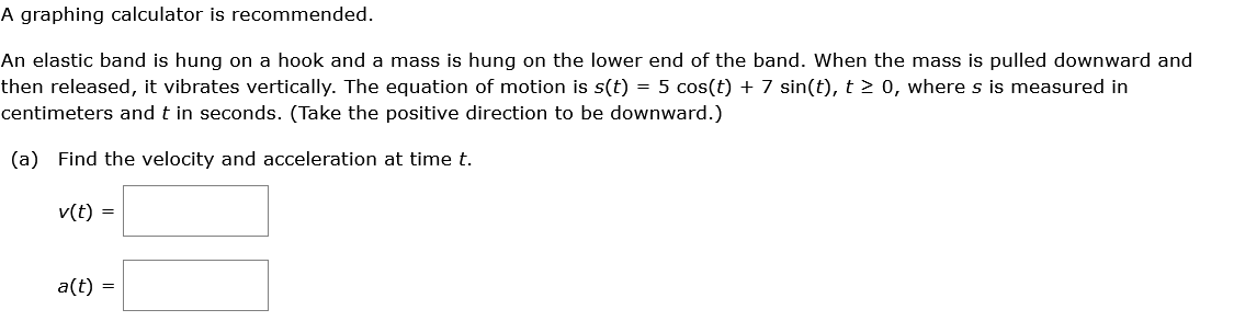 A graphing calculator is recommended.
An elastic band is hung on a hook and a mass is hung on the lower end of the band. When the mass is pulled downward and
then released, it vibrates vertically. The equation of motion is s(t) = 5 cos(t) + 7 sin(t), t > 0, where s is measured in
centimeters and t in seconds. (Take the positive direction to be downward.)
(a) Find the velocity and acceleration at time t.
v(t) =
a(t) =
