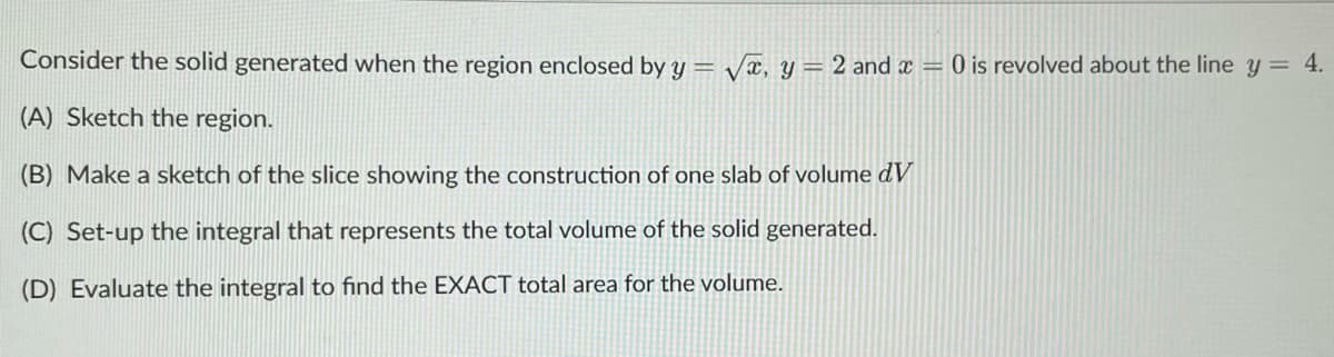 Consider the solid generated when the region enclosed by y = √, y = 2 and x = 0 is revolved about the line y = 4.
(A) Sketch the region.
(B) Make a sketch of the slice showing the construction of one slab of volume dv
(C) Set-up the integral that represents the total volume of the solid generated.
(D) Evaluate the integral to find the EXACT total area for the volume.