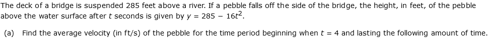 The deck of a bridge is suspended 285 feet above a river. If a pebble falls off the side of the bridge, the height, in feet, of the pebble
above the water surface after t seconds is given by y = 285 – 16t2.
(a) Find the average velocity (in ft/s) of the pebble for the time period beginning whent = 4 and lasting the following amount of time.
