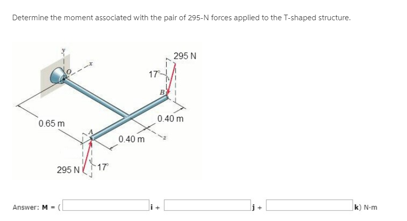 Determine the moment associated with the pair of 295-N forces applied to the T-shaped structure.
295 N
17
B
0.40 m
0.65 m
0.40 m
295 N
17
Answer: M =
k) N-m
