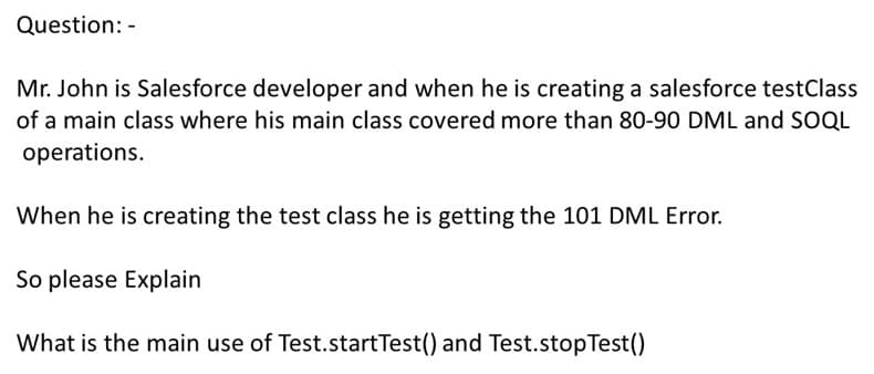 Question: -
Mr. John is Salesforce developer and when he is creating a salesforce testClass
of a main class where his main class covered more than 80-90 DML and SOQL
operations.
When he is creating the test class he is getting the 101 DML Error.
So please Explain
What is the main use of Test.startTest() and Test.stopTest()

