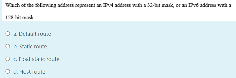 Which of the following address represent an IPV4 address with a 32-bit mask, or an IPV6 address with a
128-bit mask.
O a. Default route
O b. Static route
O c. Float static route
O d. Host route
