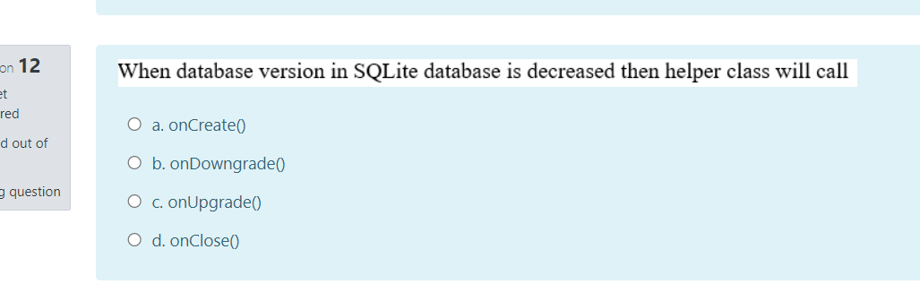 on 12
When database version in SQLite database is decreased then helper class will call
et
red
O a. onCreate()
d out of
O b. onDowngrade()
g question
O c. onUpgrade()
O d. onClose()
