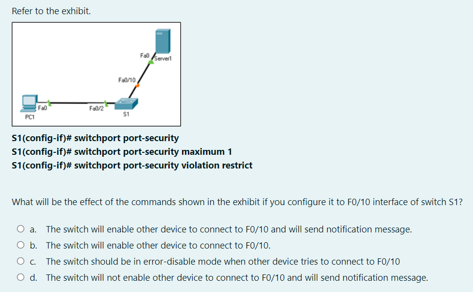 Refer to the exhibit.
Fao server
Fa0/10
Fa0
Fa0/2
$1
PC1
S1(config-if)# switchport port-security
S1(config-if)# switchport port-security maximum 1
S1(config-if)# switchport port-security violation restrict
What will be the effect of the commands shown in the exhibit if you configure it to F0/10 interface of switch S1?
a.
The switch will enable other device to connect to F0/10 and will send notification message.
O b. The switch will enable other device to connect to FO/10.
The switch should be in error-disable mode when other device tries to connect to F0/10
O d. The switch will not enable other device to connect to F0/10 and will send notification message.
