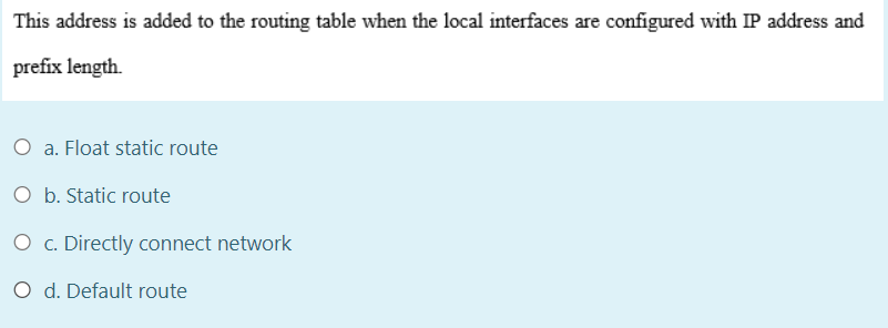 This address is added to the routing table when the local interfaces are configured with IP address and
prefix length.
O a. Float static route
O b. Static route
O c. Directly connect network
O d. Default route
