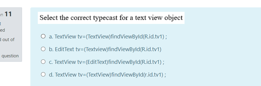 en 11
Select the correct typecast for a text view object
ed
O a. TextView tv=(TextView)findViewByld(R.id.tv1);
d out of
O b. EditText tv=(Textview)findViewByld(R.id.tv1)
question
O . TextView tv=(EditText)findViewByld(R.id.tv1);
O d. TextView tv=(TextView)findViewByld(r.id.tv1);
