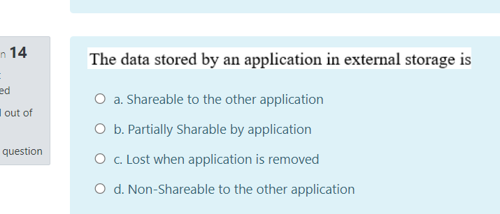 n 14
The data stored by an application in external storage is
ed
O a. Shareable to the other application
I out of
O b. Partially Sharable by application
question
O c. Lost when application is removed
O d. Non-Shareable to the other application
