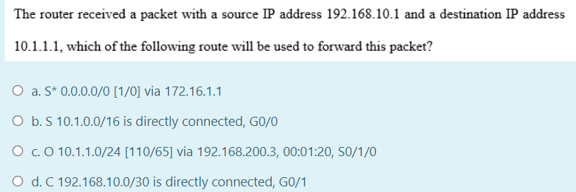 The router received a packet with a source IP address 192.168.10.1 and a destination IP address
10.1.1.1, which of the following route will be used to forward this packet?
O a. S* 0.0.0.0/0 [1/0] via 172.16.1.1
O b. S 10.1.0.0/16 is directly connected, GO/0
O c. O 10.1.1.0/24 [110/65] via 192.168.200.3, 00:01:20, S0/1/O
O d. C 192.168.10.0/30 is directly connected, G0/1

