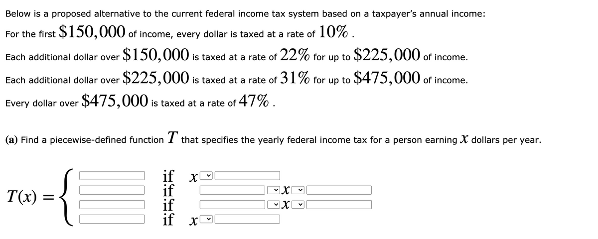 Below is a proposed alternative to the current federal income tax system based on a taxpayer's annual income:
For the first $150,000 of income, every dollar is taxed at a rate of 10% .
Each additional dollar over $150,000 is taxed at a rate of 22% for up to $225,000 of income.
Each additional dollar over $225,000 is taxed at a rate of 31% for up to $475,000 of income.
Every dollar over
$475,000 is taxed at a rate of 47% .
(a) Find a piecewise-defined function I that specifies the yearly federal income tax for a person earning X dollars per year.
if x
if
if
if x
T(x) =
>
>
