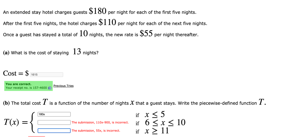 An extended stay hotel charges guests 180 per night for each of the first five nights.
After the first five nights, the hotel charges $110 per night for each of the next five nights.
Once a guest has stayed a total of 10 nights, the new rate is DII per night thereafter.
(a) What is the cost of staying 13 nights?
Cost = $
1615
You are correct.
Your receipt no. is 157-4600 e
Previous Tries
(b) The total cost I is a function of the number of nights X that a guest stays. Write the piecewise-defined function I.
if x < 5
if 6 < x < 10
if x > 11
180x
T(x)
The submission, 110x-900, is incorrect.
The submission, 55x, is incorrect.
