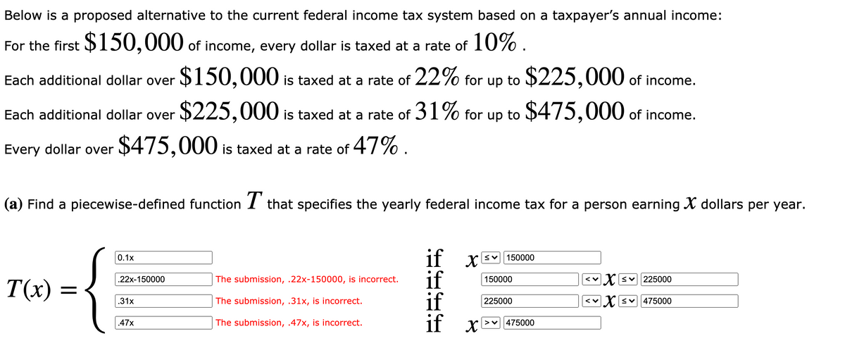 Below is a proposed alternative to the current federal income tax system based on a taxpayer's annual income:
For the first $150,000 of income, every dollar is taxed at a rate of 10% .
$150,000 is taxed at a rate of 22% for up to $225,000 of income.
Each additional dollar over
$225,000 is taxed at a rate of 31% for up to $475,000 of income.
Each additional dollar over
Every dollar over
$475,000 is taxed at a rate of 47% .
(a) Find a piecewise-defined function I that specifies the yearly federal income tax for a person earning X dollars per year.
if x
if
if
if x-
0.1x
150000
.22x-150000
The submission, .22x-150000, is incorrect.
150000
くv
225000
T(x)
.31x
The submission, .31x, is incorrect.
225000
< Xsv475000
.47x
The submission, .47x, is incorrect.
475000
