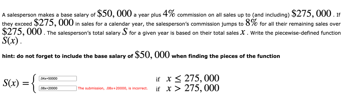 A salesperson makes a base salary of $50, 000 a year plus 4% commission on all sales up to (and including) $275, 000 If
they exceed $275, 000 in sales for a calendar year, the salesperson's commission jumps to 8% for all their remaining sales over
$275, 000 . The salesperson's total salary S for a given year is based on their total sales X . Write the piecewise-defined function
S(x).
hint: do not forget to include the base salary of $50, 000 when finding the pieces of the function
if x< 275, 000
if X > 275, 000
.04x+50000
S(x) = {
.08x+20000
The submission, .08x+20000, is incorrect.
