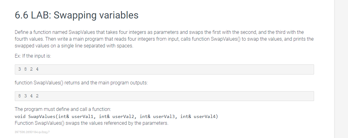 6.6 LAB: Swapping variables
Define a function named SwapValues that takes four integers as parameters and swaps the first with the second, and the third with the
fourth values. Then write a main program that reads four integers from input, calls function SwapValues() to swap the values, and prints the
swapped values on a single line separated with spaces.
Ex: If the input is:
3824
function SwapValues() returns and the main program outputs:
8342
The program must define and call a function:
void SwapValues (int& userVall, int& userVal2, int& userVal3, int& userVal4)
Function SwapValues() swaps the values referenced by the parameters.
397536.2650184.qx3zqy7