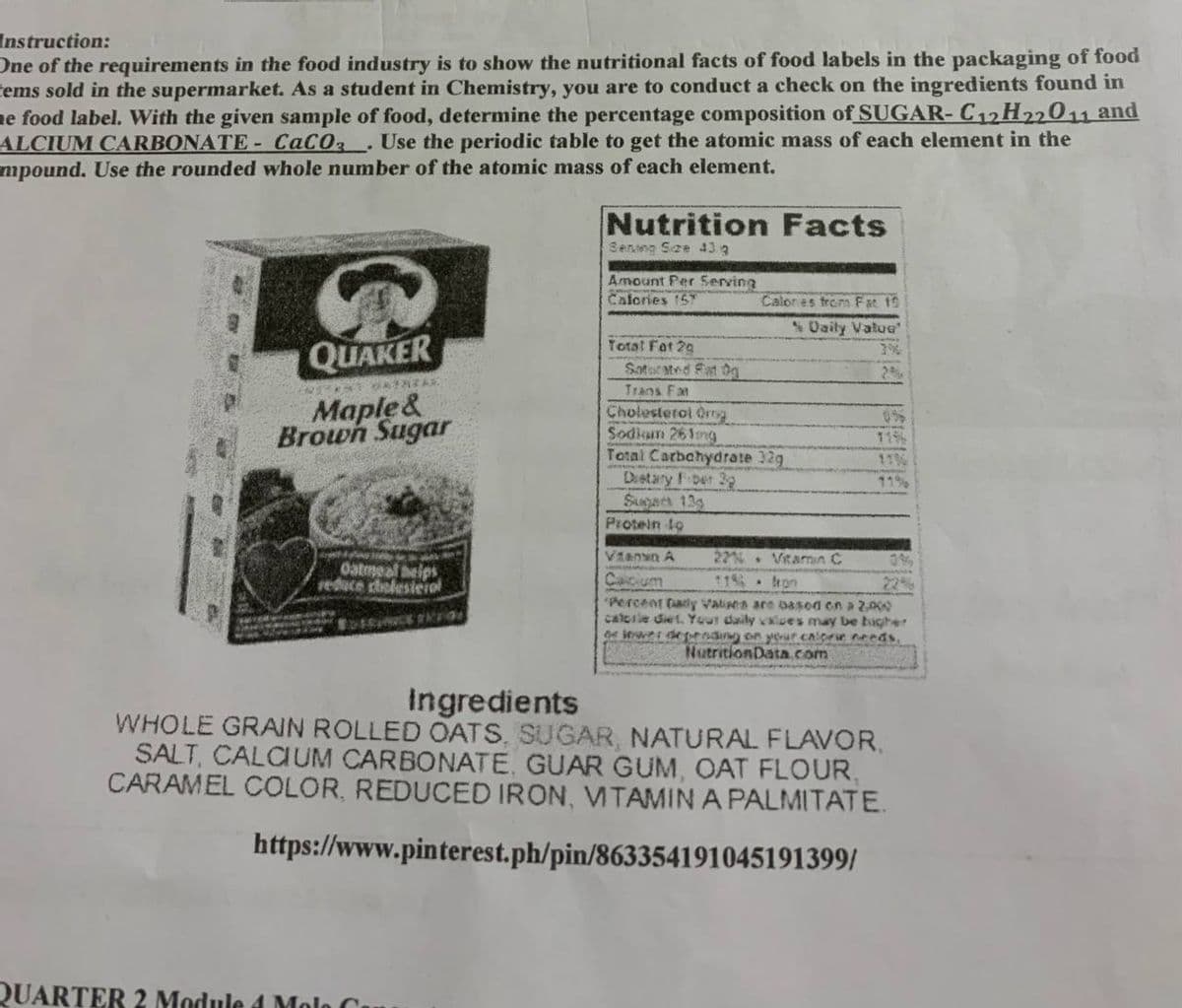 Instruction:
One of the requirements in the food industry is to show the nutritional facts of food labels in the packaging of food
tems sold in the supermarket. As a student in Chemistry, you are to conduct a check on the ingredients found in
ne food label. With the given sample of food, determine the percentage composition of SUGAR- C12H22011 and
ALCIUM CARBONATE- CaCO .Use the periodic table to get the atomic mass of each element in the
mpound. Use the rounded whole number of the atomic mass of each element.
Nutrition Facts
Senmg See 43 9
Amount Per Serving
Calories 157
Calones from Fat 19
% Uaily Vatue
QUAKER
Total Fat 29
Sator ated Fat 0g
Trans Fan
Maple&
Brown Sugar
Cholesterol Og
Sodkum 261mg
Total Carbchydrate 32g
Destary Fber 2
Supars 13g
Protein to
115
11
22% Vtamin C
11 . hon
Viann A
0%
Oatmeal beips
reduce cholesteiol
Caicium
"Percent fady Valises are 0asod en a 2
calcile diet. Your daily valves may be bigher
De Wwer deprdin on your CArr needs,
22%
NutritionData.com
Ingredients
WHOLE GRAN ROLLED OATS, SUGAR, NATURAL FLAVOR,
SALT, CALCIUM CARBONATE, GUAR GUM, OAT FLOUR,
CARAMEL COLOR, REDUCED IRON, VTAMIN A PALMITATE.
https://www.pinterest.ph/pin/863354191045191399/
QUARTER 2 Module d Molo C
