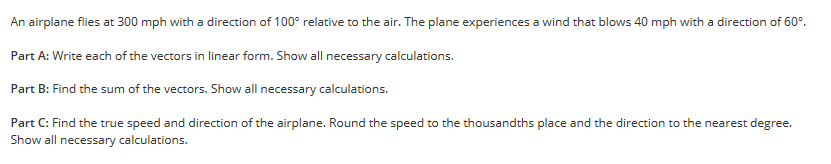 An airplane flies at 300 mph with a direction of 100° relative to the air. The plane experiences a wind that blows 40 mph with a direction of 60°.
Part A: Write each of the vectors in linear form. Show all necessary calculations.
Part B: Find the sum of the vectors. Show all necessary calculations.
Part C: Find the true speed and direction of the airplane. Round the speed to the thousandths place and the direction to the nearest degree.
Show all necessary calculations.