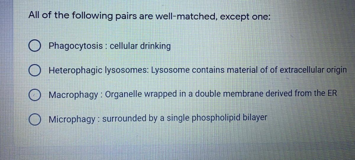 All of the following pairs are well-matched, except one:
O Phagocytosis : cellular drinking
O Heterophagic lysosomes: Lysosome contains material of of extracellular origin
Macrophagy : Organelle wrapped in a double membrane derived from the ER
O Microphagy : surrounded by a single phospholipid bilayer
