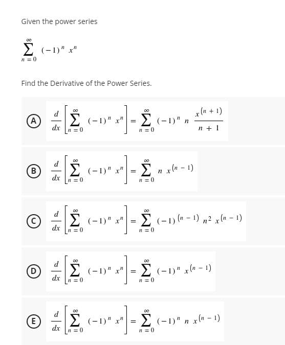 Given the power series
2 (-1)" x"
n = 0
Find the Derivative of the Power Series.
x(n + 1)
d
A
2 (-1)" x" = 2 (-1)" n
dx
n = 0
n = 0
n + 1
d
(B
E (-1)" x" =
-Σ χ-1)
%3D
dx
n = 0
n = 0
00
d
(-1)" x"
(% 1) (n – 1) n² x (n – 1)
dx
n = 0
n = 0
Σ
d
D)
2 (-1)" x"
2 (-1)" x(n – 1)
-
dx
n= 0
n = 0
00
00
d
E (-1)" x" =
2 (-1)" n x" - 1)
E
dx
n =0
n = 0
