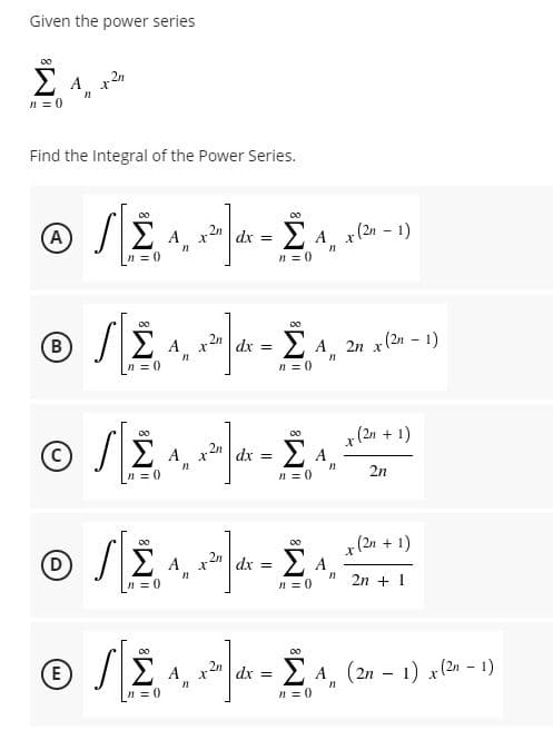 Given the power series
00
2 A x2"
n = 0
Find the Integral of the Power Series.
Σ
00
A
x2" dx = 2 A
x (2n - 1)
n = 0
n = 0
Σ
B
.2n
dx = 2 A
2n x(2n - 1)
A
n = 0
n = 0
00
(2n + 1)
E A,
2n
A.
n = 0
dx =
n = 0
2n
00
x (2n
|dx = 2 A
+ 1)
00
E A,
n = 0
n = 0
2n + 1
00
E
dx =Σ Α
A (2n – 1) x(2n - 1)
n = 0
n = 0
