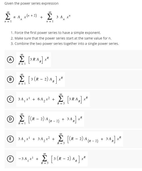 Given the power series expression
Σ
n A x(n + 2)
n = 1
3 A x"
n = 1
1. Force the first power series to have a simple exponent.
2. Make sure that the power series start at the same value for n.
3. Combine the two power series together into a single power series.
A
3 RA
x*
R = 1
00
© ( - 2) A,"
B
R = 1
3A, x + 6A,x² +
RA
R = 3
00
D
O (R - 2) A (x - 2) + 34] **
(R- 2)
R = 1
E 3 A, x' + 3 A, x² +
E [(R - 2) A (R - 2) + 3A,
R = 3
® -34, x' + E [3(R – 2) A„ ] ×*
F
R = 3
