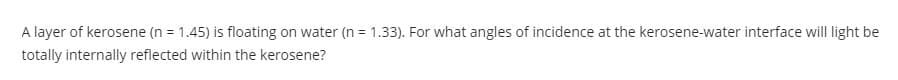 A layer of kerosene (n = 1.45) is floating on water (n = 1.33). For what angles of incidence at the kerosene-water interface will light be
totally internally reflected within the kerosene?
