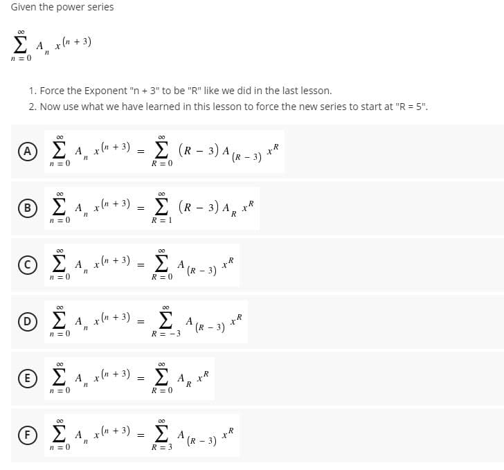 Given the power series
00
Σ
E A x(n + 3)
n = 0
1. Force the Exponent "n + 3" to be "R" like we did in the last lesson.
2. Now use what we have learned in this lesson to force the new series to start at "R = 5".
00
00
A EA x(n + 3)
È (R - 3) A (R - 3) **
n = 0
R = 0
00
00
®E A, xu + 3) = E (R - 3) A, x*
Σ Α.xd+
B
n = 0
R = 1
00
Ž A, xle + 3) = E A (« - 3)
00
(R - 3)
n = 0
R = 0
Ο ΣΑ.
A, xla + 3)
A
*(R - 3) **
n = 0
R = -3
00
00
Θ Σ
(E
2 A x(m
g(n + 3) = E A, x*
n = 0
R = 0
00
Ž 4, xl* + *) = E A (R - 3) **
00
F
n = 0
R = 3
