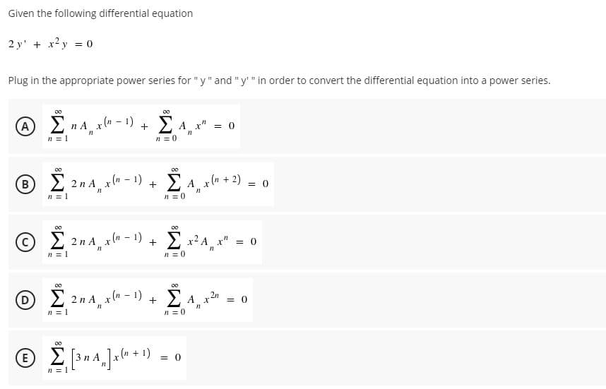 Given the following differential equation
2 y' + x2 y = 0
Plug in the appropriate power series for "y" and "y'" in order to convert the differential equation into a power series.
Σ
00
Σ
00
A 2 n A x(" - 1)
2 A x"
+
= 0
n = 1
n = 0
00
00
2 2n A x(m - 1)
n = 1
B
A x(n
+ 2)
+
= 0
n = 0
2 2n A x(m - 1)
Σ
2 x2 A x" = 0
n = 1
n = 0
00
E 2n A, x(u - 1) + E A,
= 0
n = 1
n = 0
00
E 3n A
+ 1) = 0
n = 1
