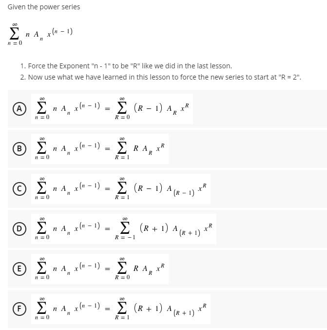 Given the power series
Σ
nA x(a - 1)
n = 0
1. Force the Exponent "n - 1" to be "R" Ilike we did in the last lesson.
2. Now use what we have learned in this lesson to force the new series to start at "R = 2".
00
A 2
x(n - 1)
Σ (R- 1)A,
n = 0
R
R = 0
00
B 2 n A x(u – 1)
2 RA, XR
R
n = 0
R = 1
00
© E n A x(n - 1) -
Ž (R - 1) A (R - 1) *
.R
n = 0
R = 1
00
n A x(" - 1) = E
+1) A (r + 1) **
n = 0
R = - 1
00
E 2 n A xu – 1)
2 RA, xR
R
n = 0
R = 0
00
6 2n A x(n – 1)
Ž (R + 1) A (R + 1) *
n = 0
R = 1
