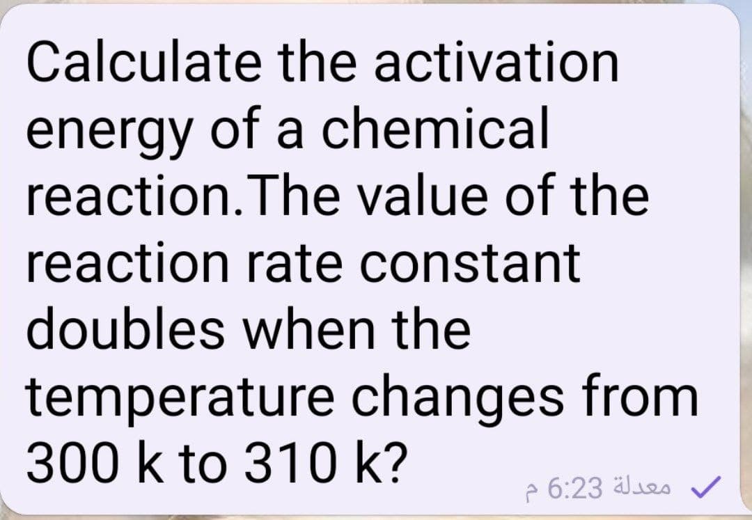 Calculate the activation
energy of a chemical
reaction.The value of the
reaction rate constant
doubles when the
temperature changes from
300 k to 310 k?
e 6:23 äles v
