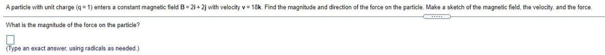 A particle with unit charge (q = 1) enters a constant magnetic field B = 2i+ 2j with velocity v = 18k. Find the magnitude and direction of the force on the particle. Make a sketch of the magnetic field, the velocity, and the force.
What is the magnitude of the force on the particle?
(Type an exact answer, using radicals as needed.)
