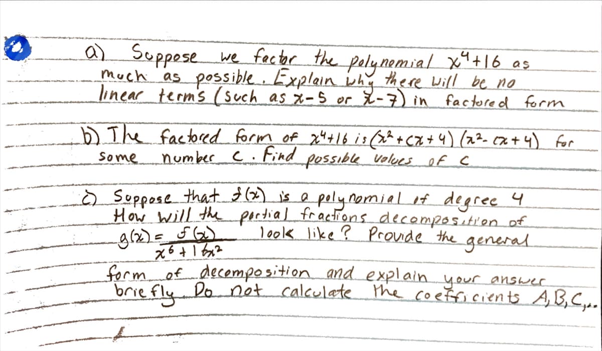 a) Suppese polynemial x+16 as
we factor the
much as possible. Explain ihy there Will be no
linear term's (such as x-5 or X-7) in
factored form
b).The factored form of 24+16 is (x^ + CZ+4) (22- cx + 4) for
Some
number C.Find
possible values ef c
Ò Suppose that. is e pelynomial if degree 4
How will the pertial fractions decampositien of
look like ? Proude the general
form of decemposition and explain your answer
brie fly Do not calculate the coefficients A B,C,.
