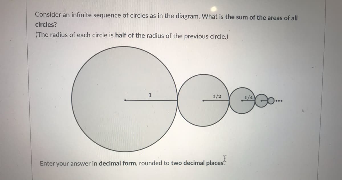 Consider an infinite sequence of circles as in the diagram. What is the sum of the areas of all
circles?
(The radius of each circle is half of the radius of the previous circle.)
1
1/2
1/4
Enter your answer in decimal form, rounded to two decimal places.
