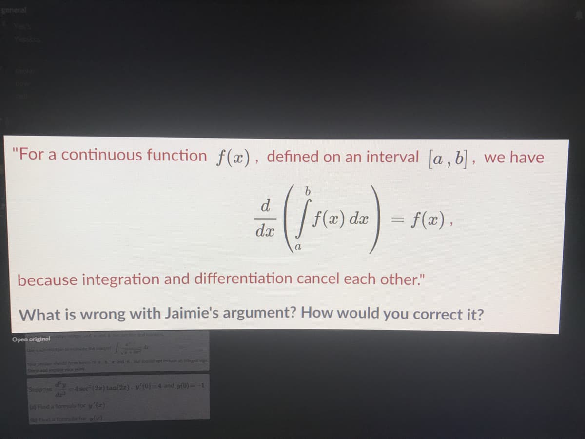 general
"For a continuous function f(x), defined on an interval [a , b], we have
d
f(x) dæ
= f(x),
dx
because integration and differentiation cancel each other."
What is wrong with Jaimie's argument? How would you correct it?
Open original
a sb oe the iegt
Wouraerhohenterm of a nd u ould net include anintegral sig
Show ad op yo ork
Suppose
4 sec (2) tan(2). y (0)=4 and y(0)=-1
af Find a lormiula for y'()
b Find a tornuta for y(r)
