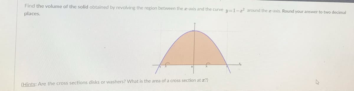 Find the volume of the solid obtained by revolving the region between the x-axis and the curve y=1-2 around the a-axis. Round your answer to two decimal
places.
(Hints: Are the cross sections disks or washers? What is the area of a cross section at æ?)
