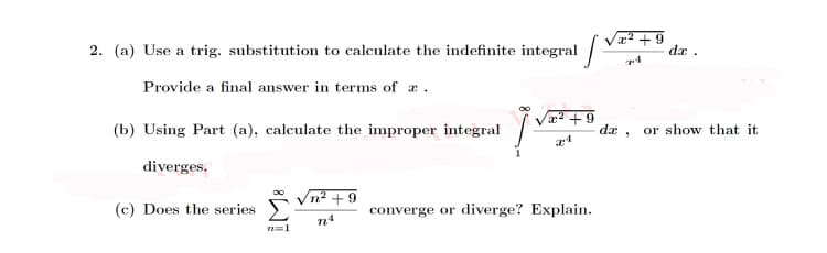 2. (a) Use a trig. substitution to calculate the indefinite integral /
x2 + 9
de .
Provide a final answer in terms of æ .
æ2 +9
(b) Using Part (a), calculate the improper integral
da , or show that it
diverges.
Vn? + 9
(c) Does the series
converge or diverge? Explain.
n4
