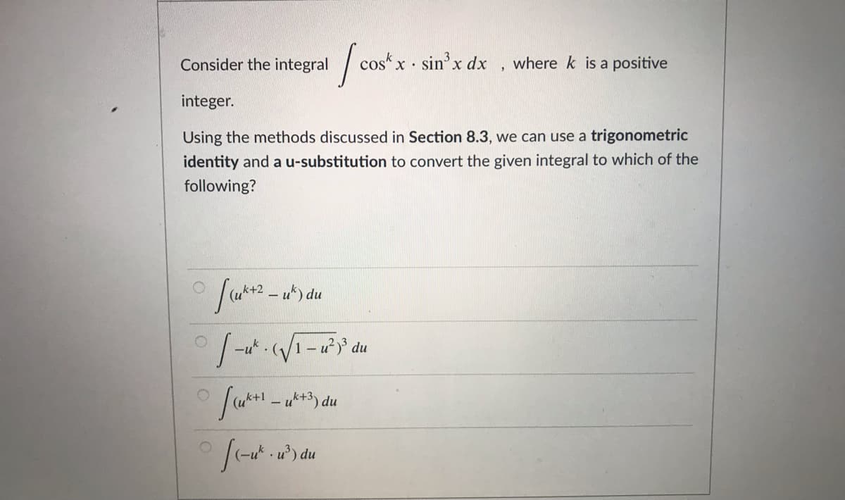 Consider the integral
cos“ x.
sin'x dx
where k is a positive
integer.
Using the methods discussed in Section 8.3, we can use a trigonometric
identity and a u-substitution to convert the given integral to which of the
following?
- u*) du
1- u du

