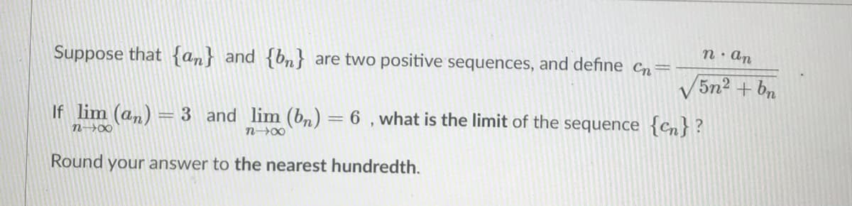 n: an
Suppose that {an} and {bn} are two positive sequences, and define Cn=
V5n2 + bn
If lim (an) = 3 and lim (bn) = 6 , what is the limit of the sequence {cn} ?
%3D
n→0∞
n00
Round your answer to the nearest hundredth.
