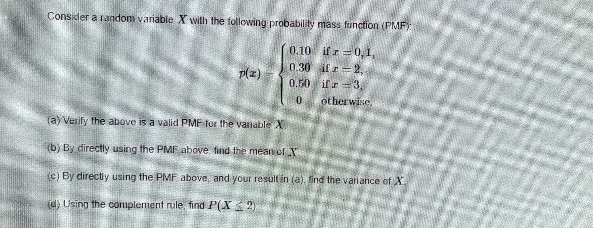 Consider a random variable X with the following probability mass function (PMF)
0.10 if e =0,1,
0.30 ifr 2,
0.50 ifr 3,
p(z) =
otherwise.
(a) Verify the above is a valid PMF for the variable X.
(b) By directly using the PMF above find the mean of X.
(c) By directly using the PMF above, and your result in (a), find the variance of X.
(d) Using the complement rule find P(X< 2).
