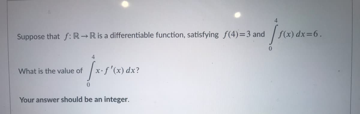 4
Suppose that f: R→R is a differentiable function, satisfying f(4)=3 and
f(x) dx=6.
4
What is the value of
.f'(x) dx?
Your answer should be an integer.
