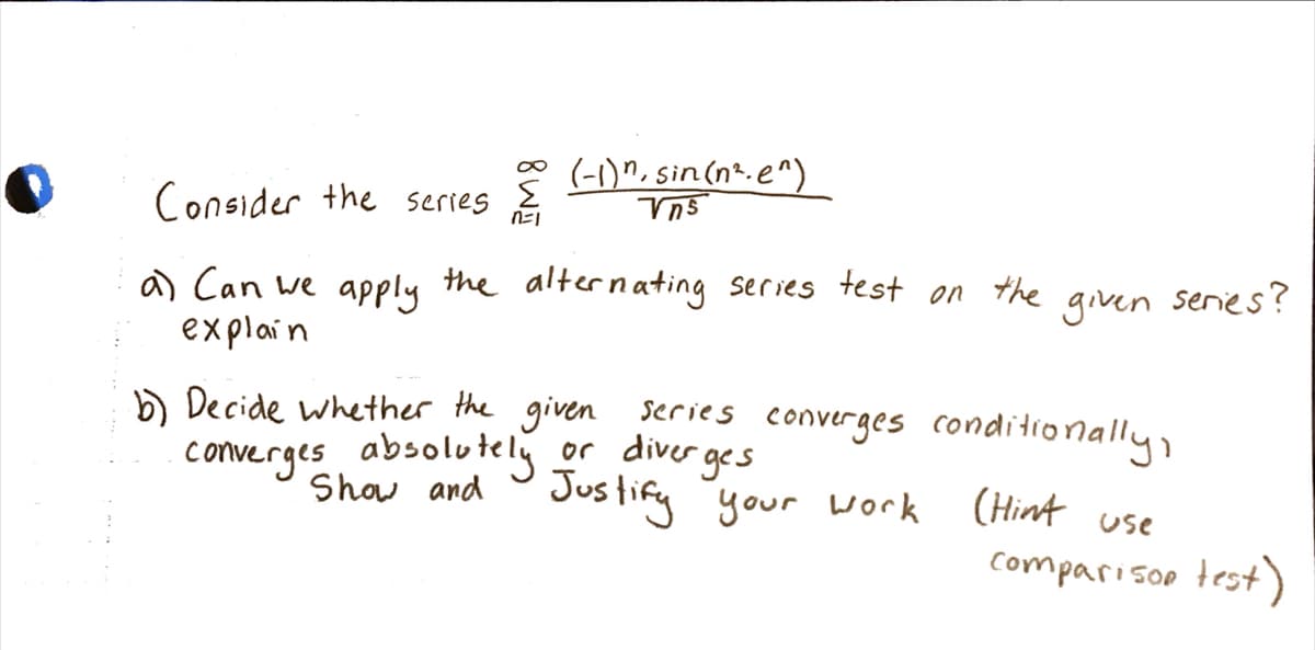 (-1)", sin(nt.e^)
Consider the serres
a) Can we apply the alternating series
explain
test
on
the
given senies?
) Decide whether the given series converges conditionally
converges absolutely or diver ges
Show and
Jus tify "your vork
(Hint use
comparisoo test)
