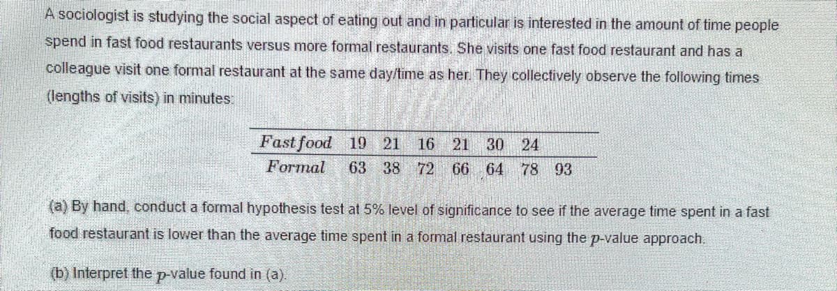 A sociologist is studying the social aspect of eating out and in particular is interested in the amount of time people
spend in fast food restaurants versus more formal restaurants. She visits one fast food restaurant and has a
colleague visit one formal restaurant at the same day/time as her They collectively observe the following times
(lengths of visits) in minutes:
Fast food 19 21
16
21
30 24
Formal
63 38
72
66 64 78 93
(a) By hand, conduct a formal hypothesis test at 5% level of significance to see if the average time spent in a fast
food restaurant is lower than the average time spent in a formal restaurant using the p-value approach.
(b) Interpret the p-value found in (a).
