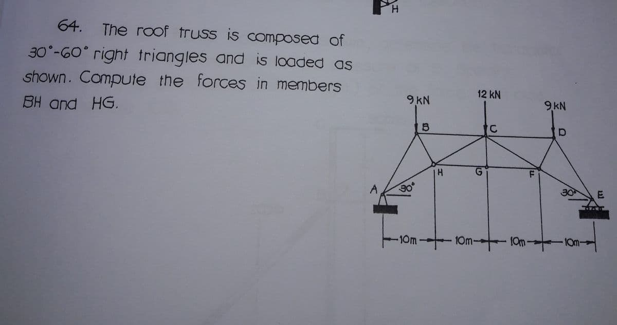 H.
64. The roof truss is composed of
30°-G0° right triangles and is loaded as
shown. Campute the forces in members
12 kN
BH and HG.
9KN
9 KN
30°
30
10m- 10m-
10m-
10m-
