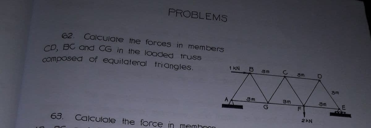composed of equilateral triangles.
PROBLEMS
62.
Calculate the forces in members
CD. BC and CG in the loaded truss
1 KN B 3m
C2
3m
3m
3m
F
2 KN
63.
Calculate the force in memhorn
