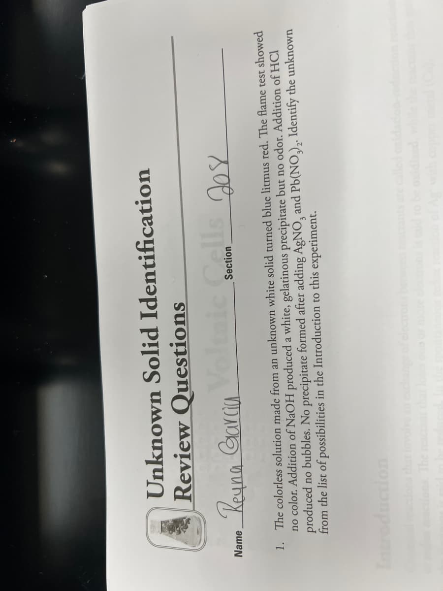 Unknown Solid Identification
Review Questions
Rouna Garcia
Name
Section
1. The colorless solution made from an unknown white solid turned blue litmus red. The flame test showed
no color. Addition of NaOH produced a white, gelatinous precipitate but no odor. Addition of HCl
produced no bubbles. No precipitate formed after adding AgNO, and Pb(NO,), Identify the unknown
from the list of possibilities in the Introduction to this experiment.
Introduction
achange of electrons bewee
