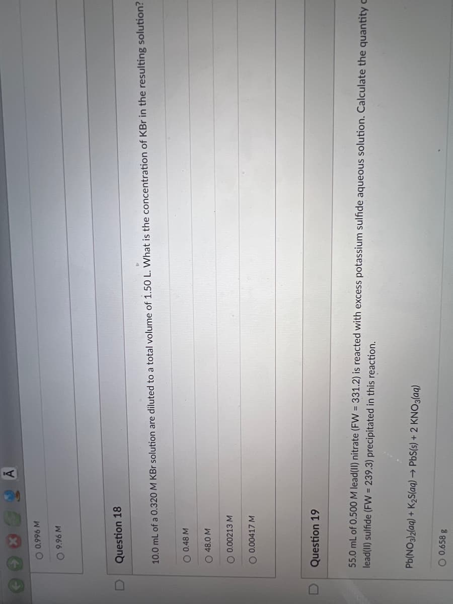 W 966'0 O
W 96'6 O
Question 18
10.0 mL of a 0.320 M KBr solution are diluted to a total volume of 1.50 L. What is the concentration of KBr in the resulting solution?
0.0.48 M
O 48.0 M
O 0.00213 M
O 0.00417 M
Question 19
55.0 mL of 0.500 M lead(II) nitrate (FW = 331.2) is reacted with excess potassium sulfide aqueous solution. Calculate the quantity c
lead(II) sulfide (FW 239.3) precipitated in this reaction.
Pb(NO3)2(aq) + K2S(aq) → PbS(s) + 2 KNO3(aq)
O 0.658 g
